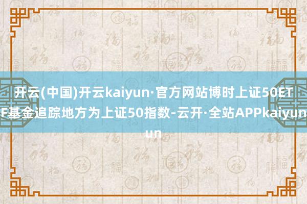 开云(中国)开云kaiyun·官方网站博时上证50ETF基金追踪地方为上证50指数-云开·全站APPkaiyun