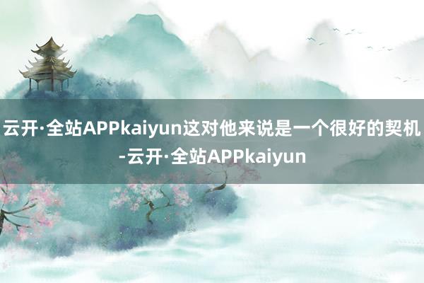 云开·全站APPkaiyun这对他来说是一个很好的契机-云开·全站APPkaiyun