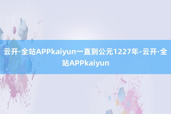 云开·全站APPkaiyun一直到公元1227年-云开·全站APPkaiyun