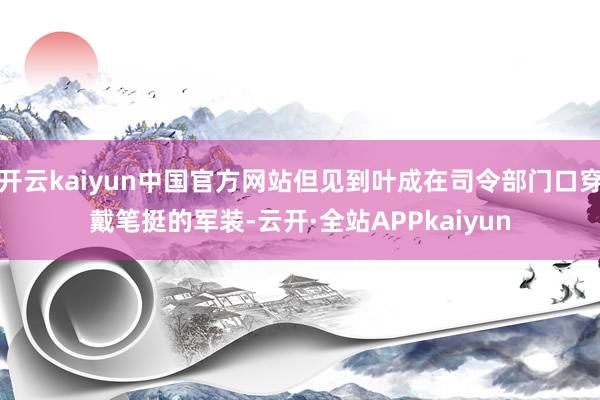 开云kaiyun中国官方网站但见到叶成在司令部门口穿戴笔挺的军装-云开·全站APPkaiyun