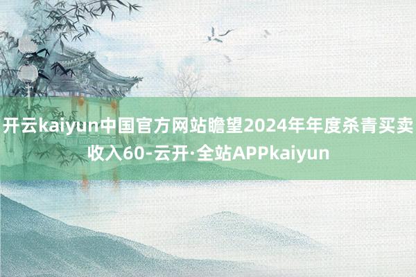 开云kaiyun中国官方网站瞻望2024年年度杀青买卖收入60-云开·全站APPkaiyun