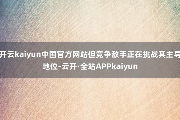 开云kaiyun中国官方网站但竞争敌手正在挑战其主导地位-云开·全站APPkaiyun