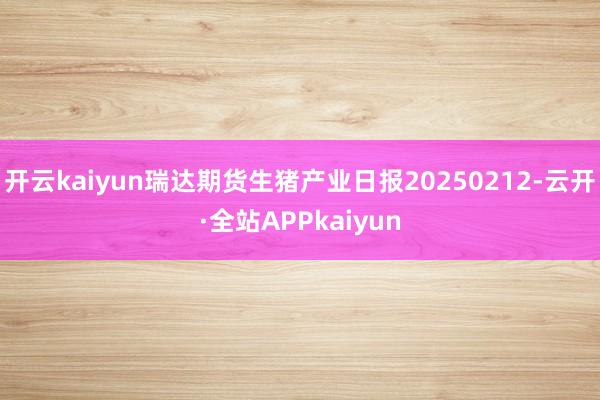 开云kaiyun瑞达期货生猪产业日报20250212-云开·全站APPkaiyun