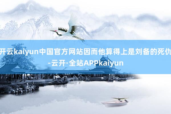 开云kaiyun中国官方网站因而他算得上是刘备的死仇-云开·全站APPkaiyun