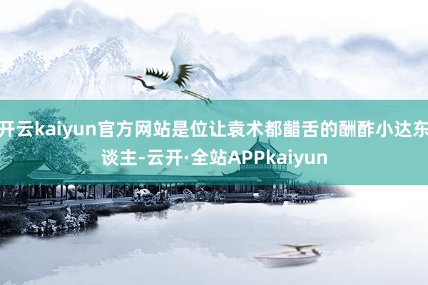 开云kaiyun官方网站是位让袁术都齰舌的酬酢小达东谈主-云开·全站APPkaiyun