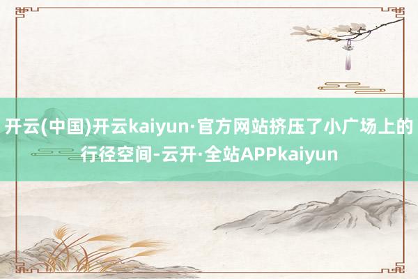 开云(中国)开云kaiyun·官方网站挤压了小广场上的行径空间-云开·全站APPkaiyun