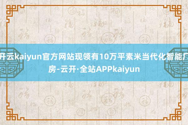 开云kaiyun官方网站现领有10万平素米当代化智能厂房-云开·全站APPkaiyun