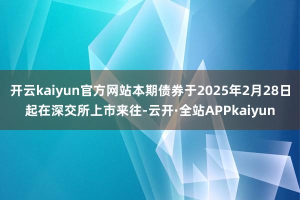 开云kaiyun官方网站本期债券于2025年2月28日起在深交所上市来往-云开·全站APPkaiyun